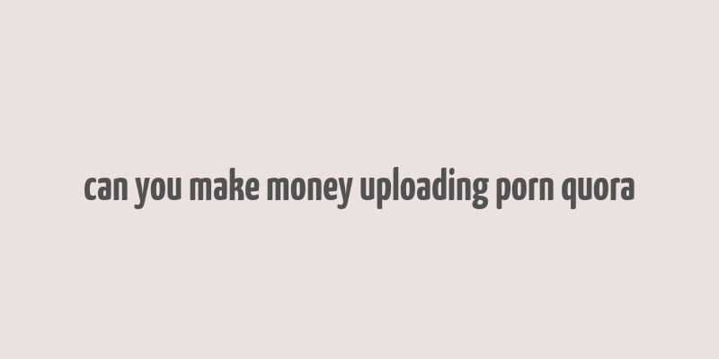 can you make money uploading porn quora