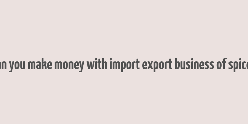 can you make money with import export business of spices