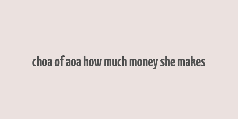 choa of aoa how much money she makes