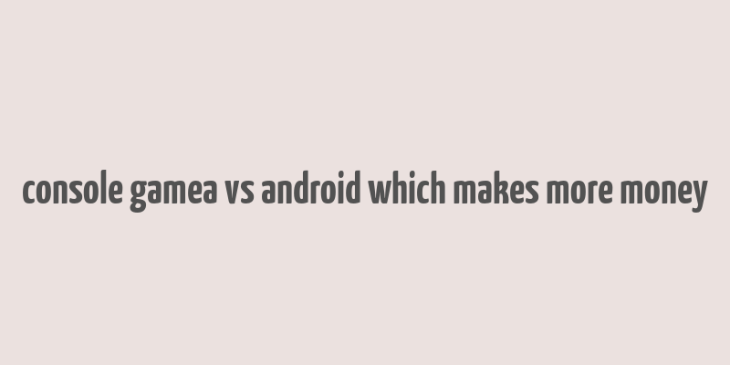 console gamea vs android which makes more money