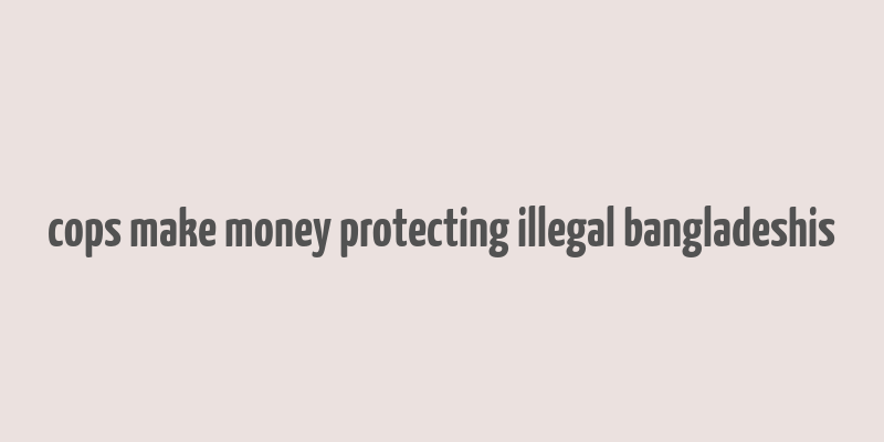 cops make money protecting illegal bangladeshis