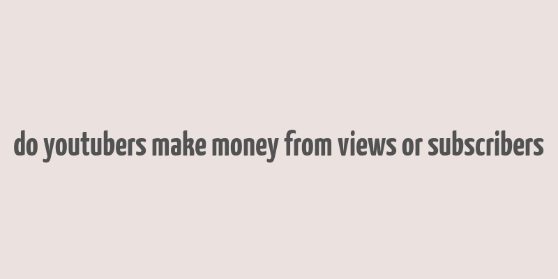 do youtubers make money from views or subscribers