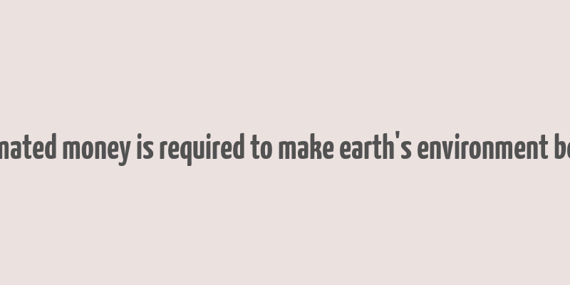 estimated money is required to make earth's environment better