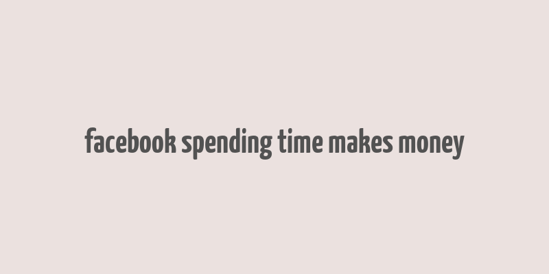 facebook spending time makes money