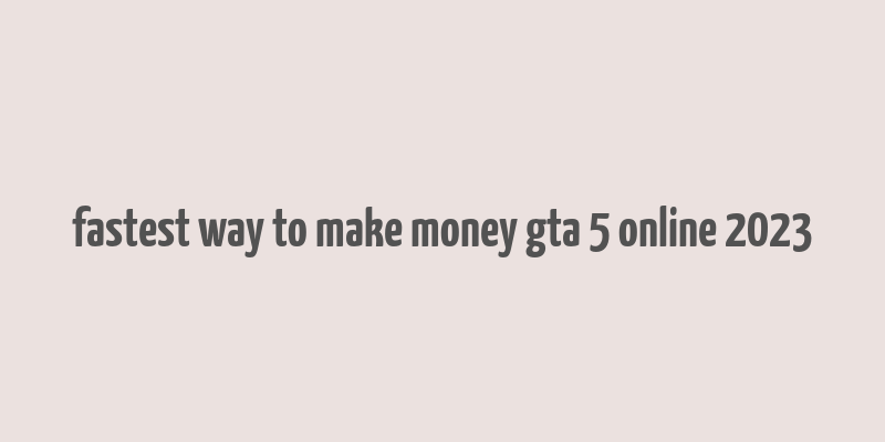 fastest way to make money gta 5 online 2023