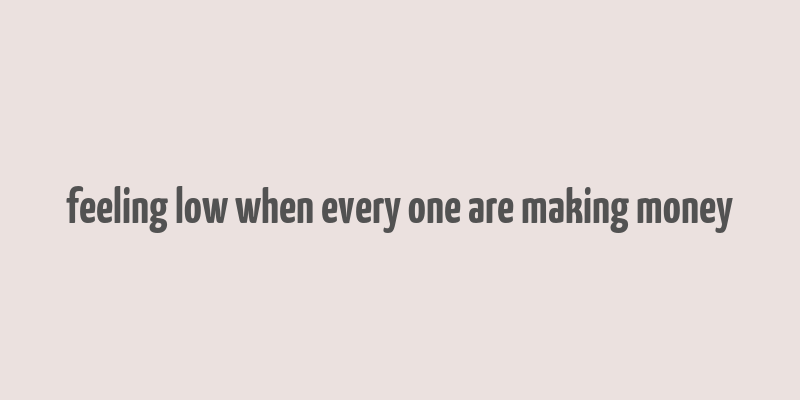 feeling low when every one are making money