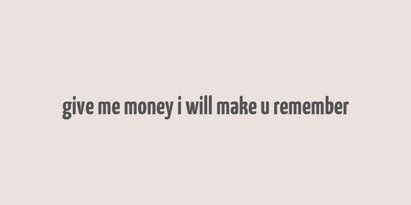 give me money i will make u remember