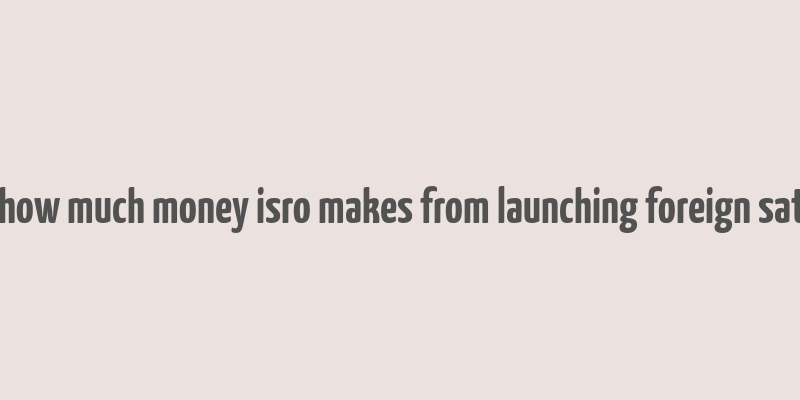 here's how much money isro makes from launching foreign satellites