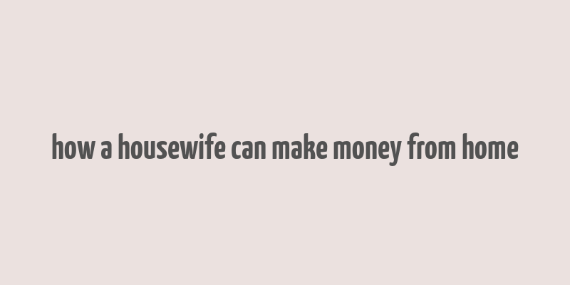 how a housewife can make money from home