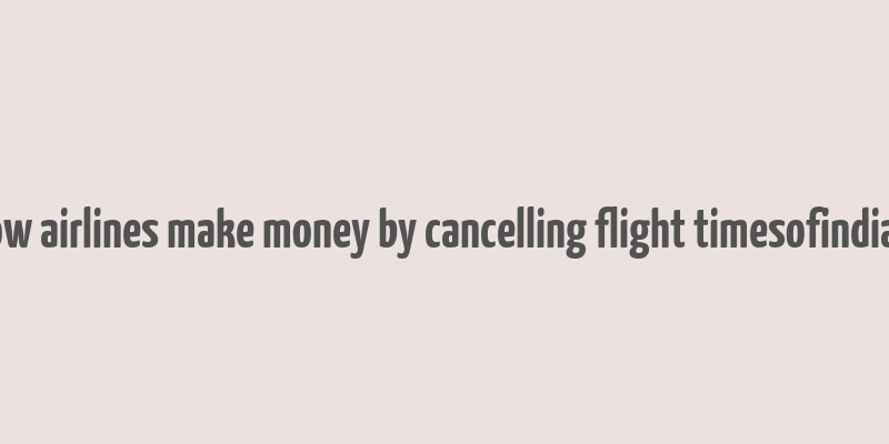 how airlines make money by cancelling flight timesofindia s