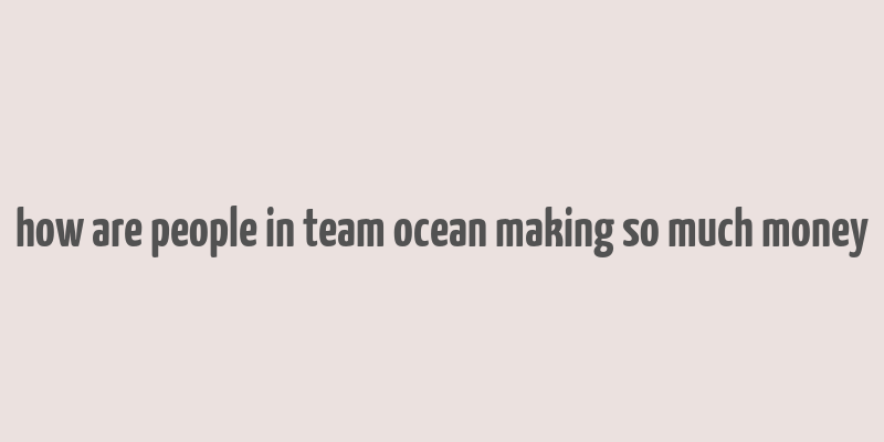 how are people in team ocean making so much money