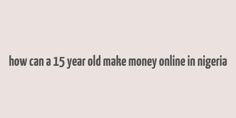 how can a 15 year old make money online in nigeria