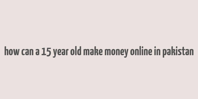 how can a 15 year old make money online in pakistan