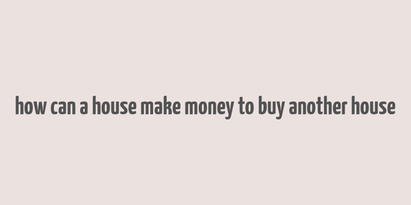 how can a house make money to buy another house