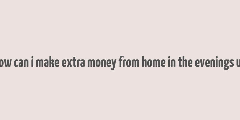 how can i make extra money from home in the evenings uk