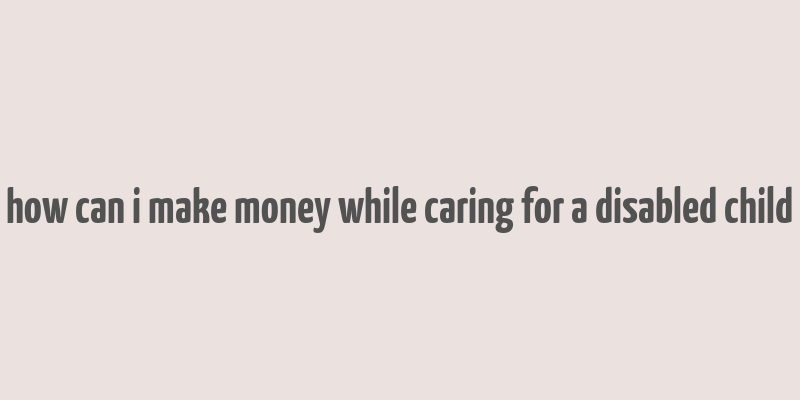 how can i make money while caring for a disabled child