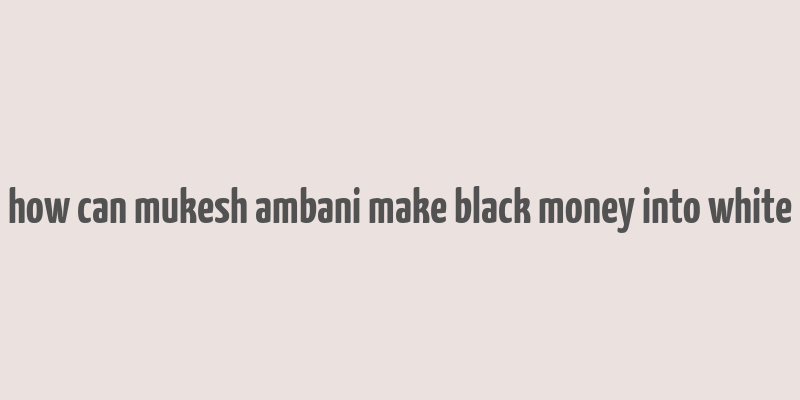 how can mukesh ambani make black money into white