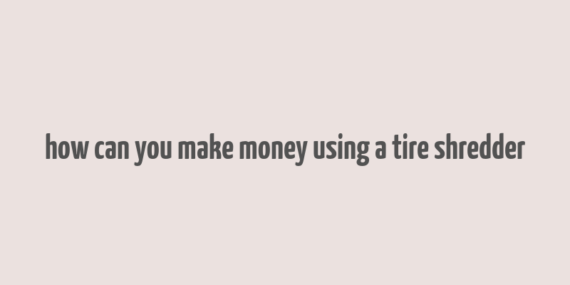 how can you make money using a tire shredder