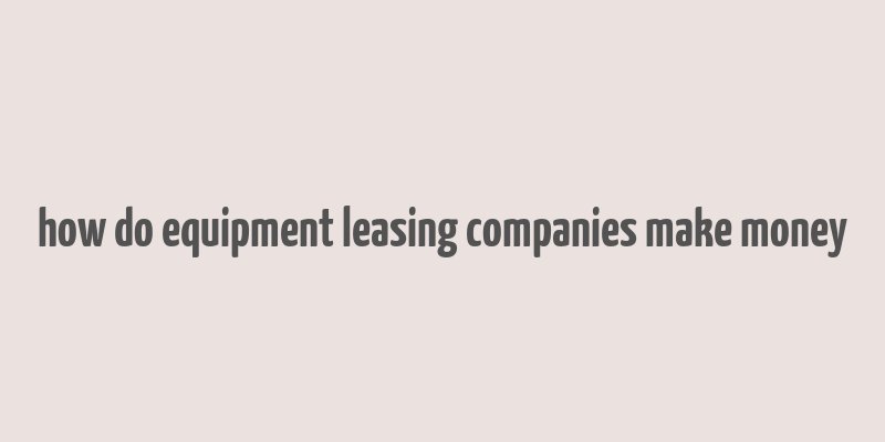 how do equipment leasing companies make money