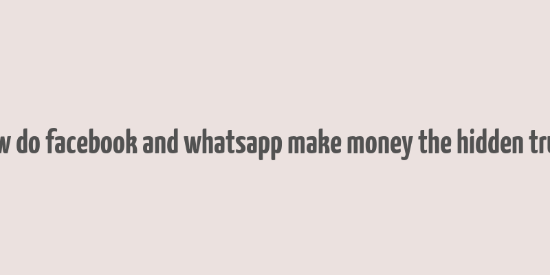 how do facebook and whatsapp make money the hidden truth