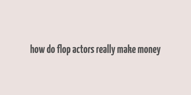 how do flop actors really make money