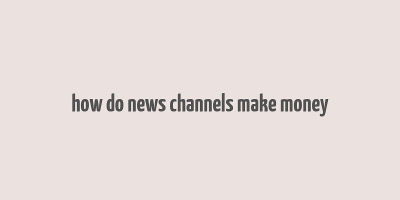 how do news channels make money