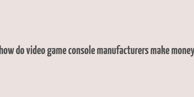 how do video game console manufacturers make money