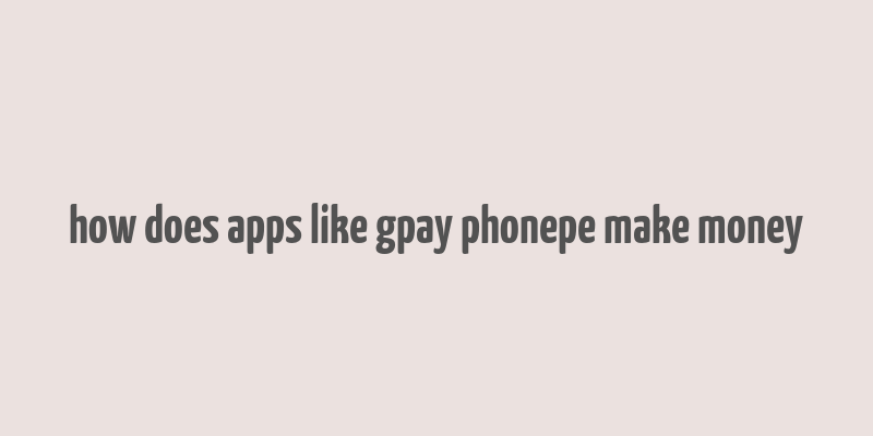 how does apps like gpay phonepe make money