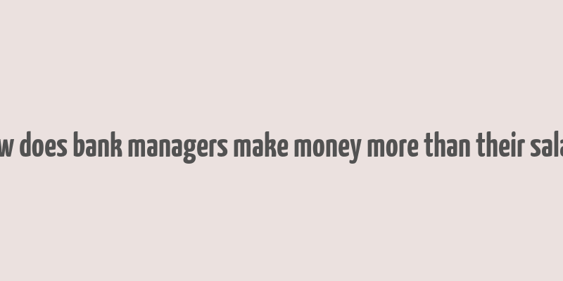 how does bank managers make money more than their salary