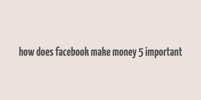 how does facebook make money 5 important