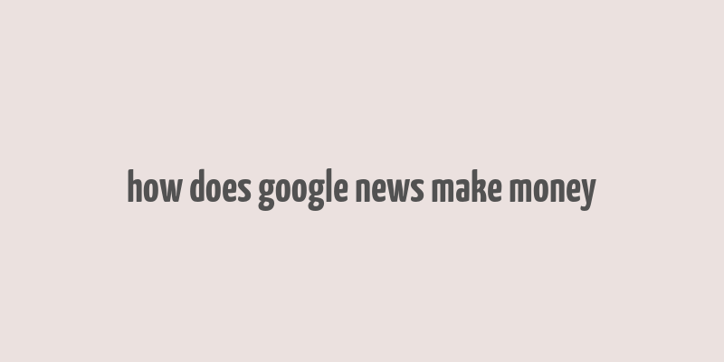 how does google news make money