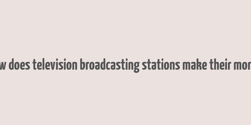 how does television broadcasting stations make their money