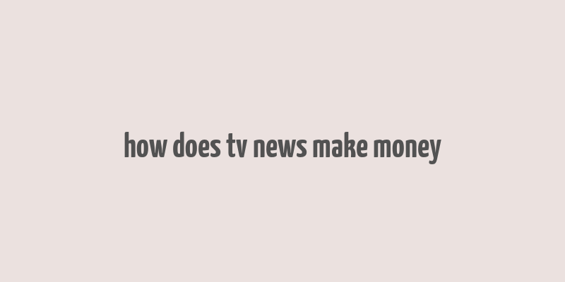 how does tv news make money