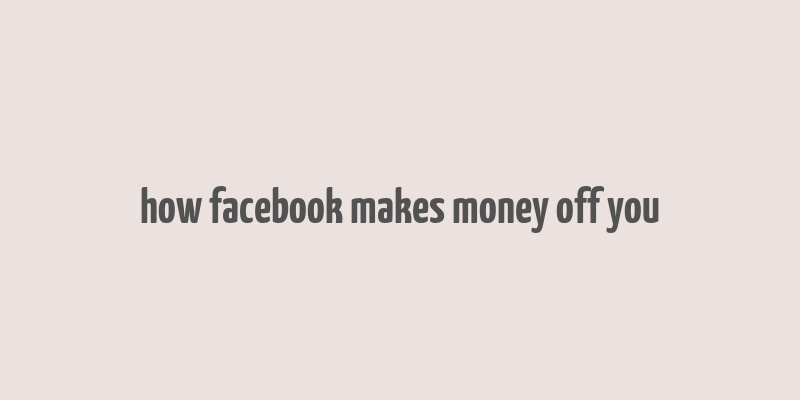 how facebook makes money off you