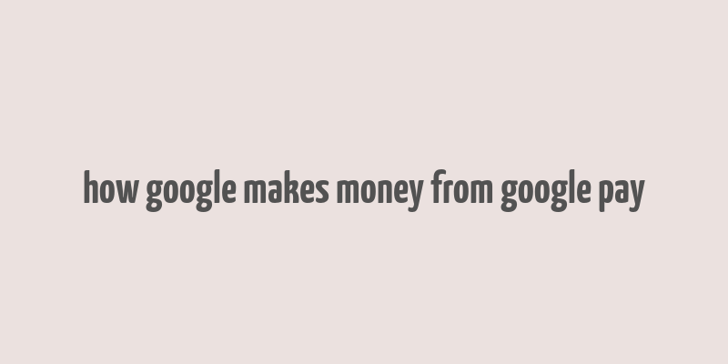 how google makes money from google pay