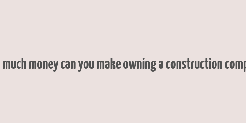 how much money can you make owning a construction company