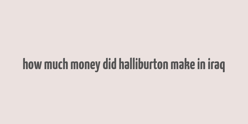 how much money did halliburton make in iraq