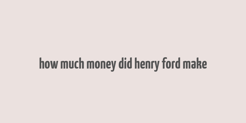 how much money did henry ford make