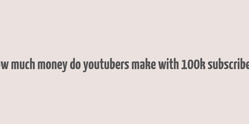 how much money do youtubers make with 100k subscribers