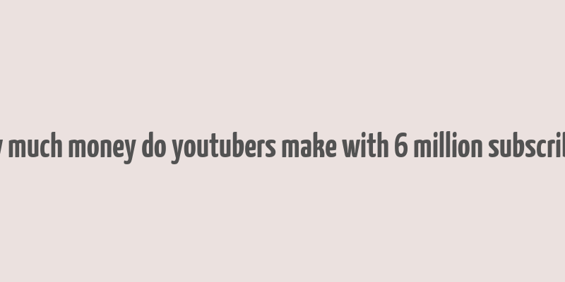 how much money do youtubers make with 6 million subscribers