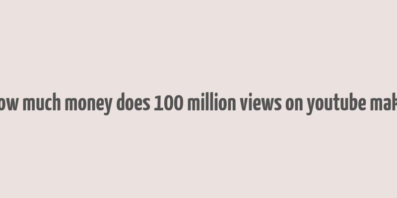 how much money does 100 million views on youtube make