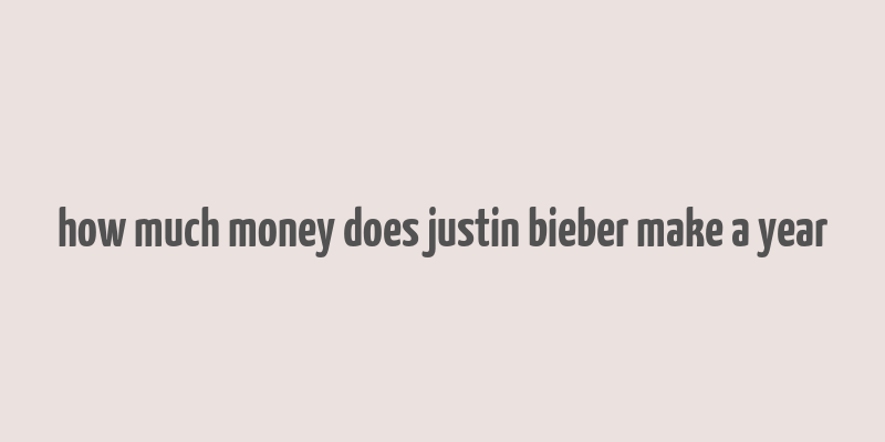 how much money does justin bieber make a year