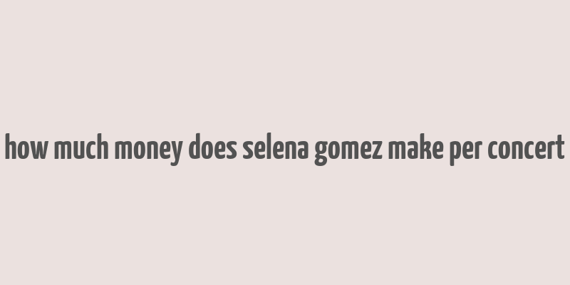 how much money does selena gomez make per concert