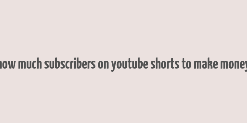 how much subscribers on youtube shorts to make money