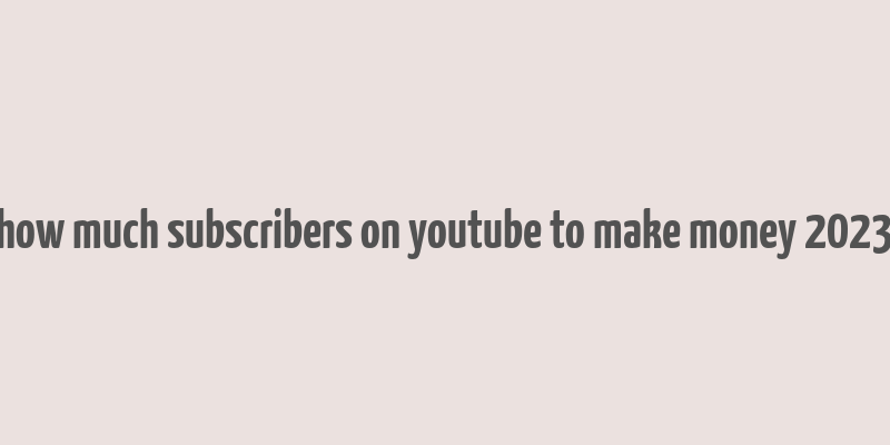 how much subscribers on youtube to make money 2023