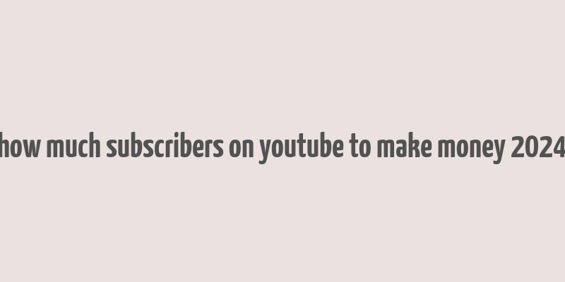 how much subscribers on youtube to make money 2024