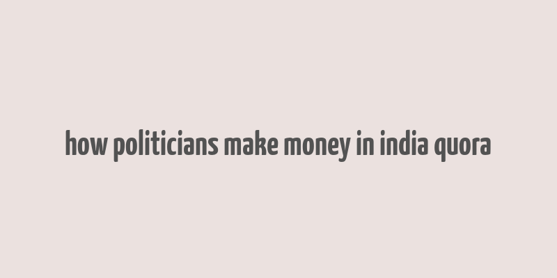 how politicians make money in india quora