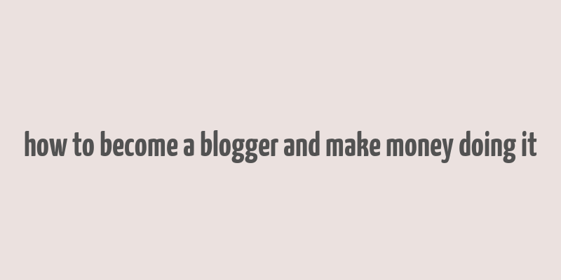 how to become a blogger and make money doing it