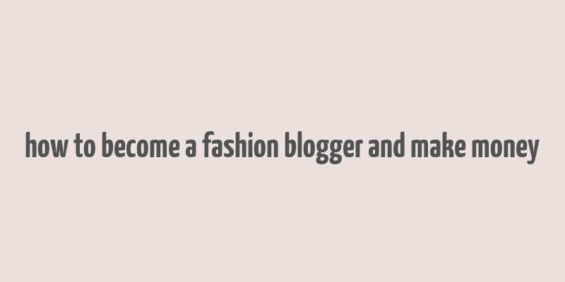 how to become a fashion blogger and make money