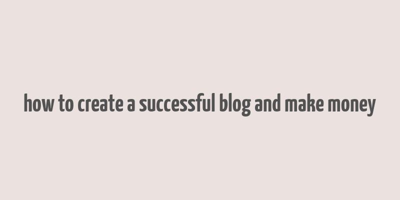 how to create a successful blog and make money